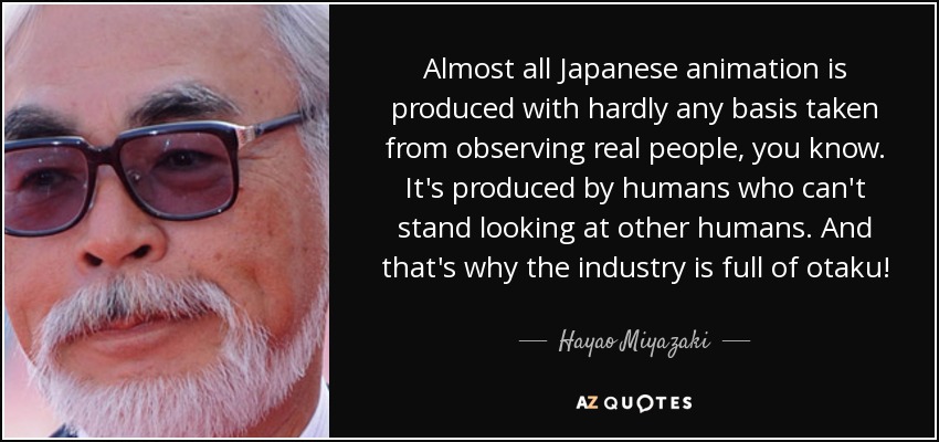 Almost all Japanese animation is produced with hardly any basis taken from observing real people, you know. Its produced by humans who cant stand looking at other humans. And thats why the industry is full of otaku! - Hayao Miyazaki